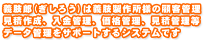 義肢郎(ぎしろう)は義肢製作所様の顧客管理、見積作成入金管理、価格管理、見積管理等、データ管理をサポートするシステムです